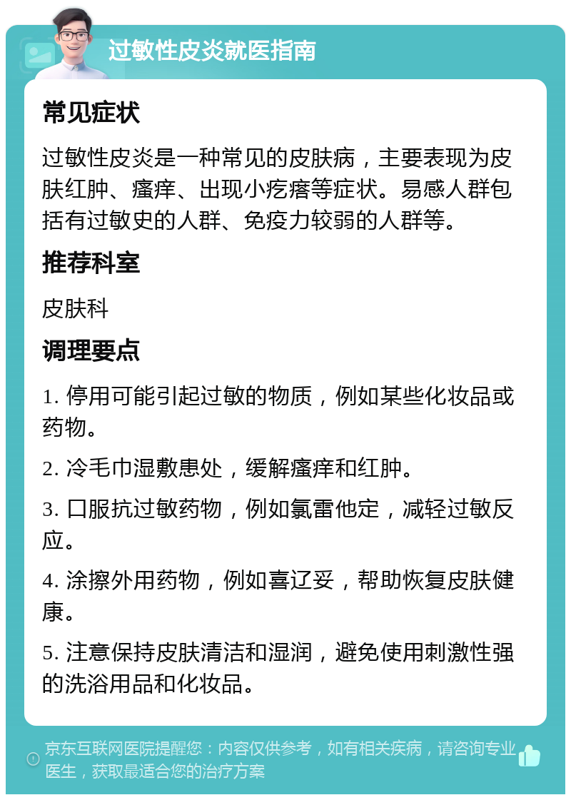 过敏性皮炎就医指南 常见症状 过敏性皮炎是一种常见的皮肤病，主要表现为皮肤红肿、瘙痒、出现小疙瘩等症状。易感人群包括有过敏史的人群、免疫力较弱的人群等。 推荐科室 皮肤科 调理要点 1. 停用可能引起过敏的物质，例如某些化妆品或药物。 2. 冷毛巾湿敷患处，缓解瘙痒和红肿。 3. 口服抗过敏药物，例如氯雷他定，减轻过敏反应。 4. 涂擦外用药物，例如喜辽妥，帮助恢复皮肤健康。 5. 注意保持皮肤清洁和湿润，避免使用刺激性强的洗浴用品和化妆品。