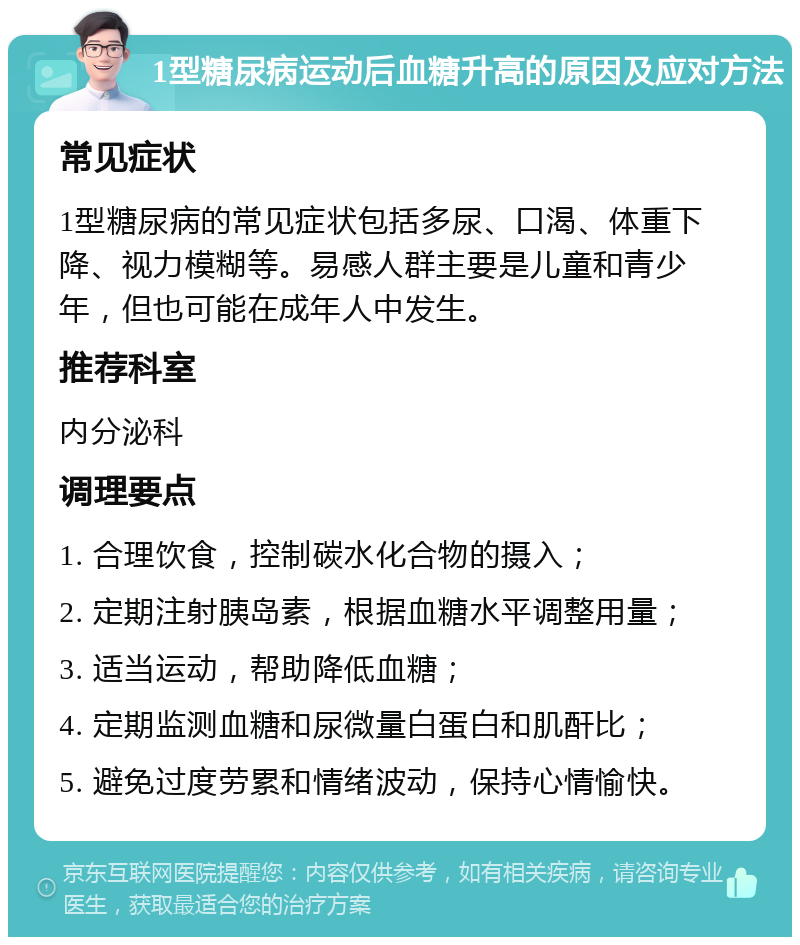 1型糖尿病运动后血糖升高的原因及应对方法 常见症状 1型糖尿病的常见症状包括多尿、口渴、体重下降、视力模糊等。易感人群主要是儿童和青少年，但也可能在成年人中发生。 推荐科室 内分泌科 调理要点 1. 合理饮食，控制碳水化合物的摄入； 2. 定期注射胰岛素，根据血糖水平调整用量； 3. 适当运动，帮助降低血糖； 4. 定期监测血糖和尿微量白蛋白和肌酐比； 5. 避免过度劳累和情绪波动，保持心情愉快。