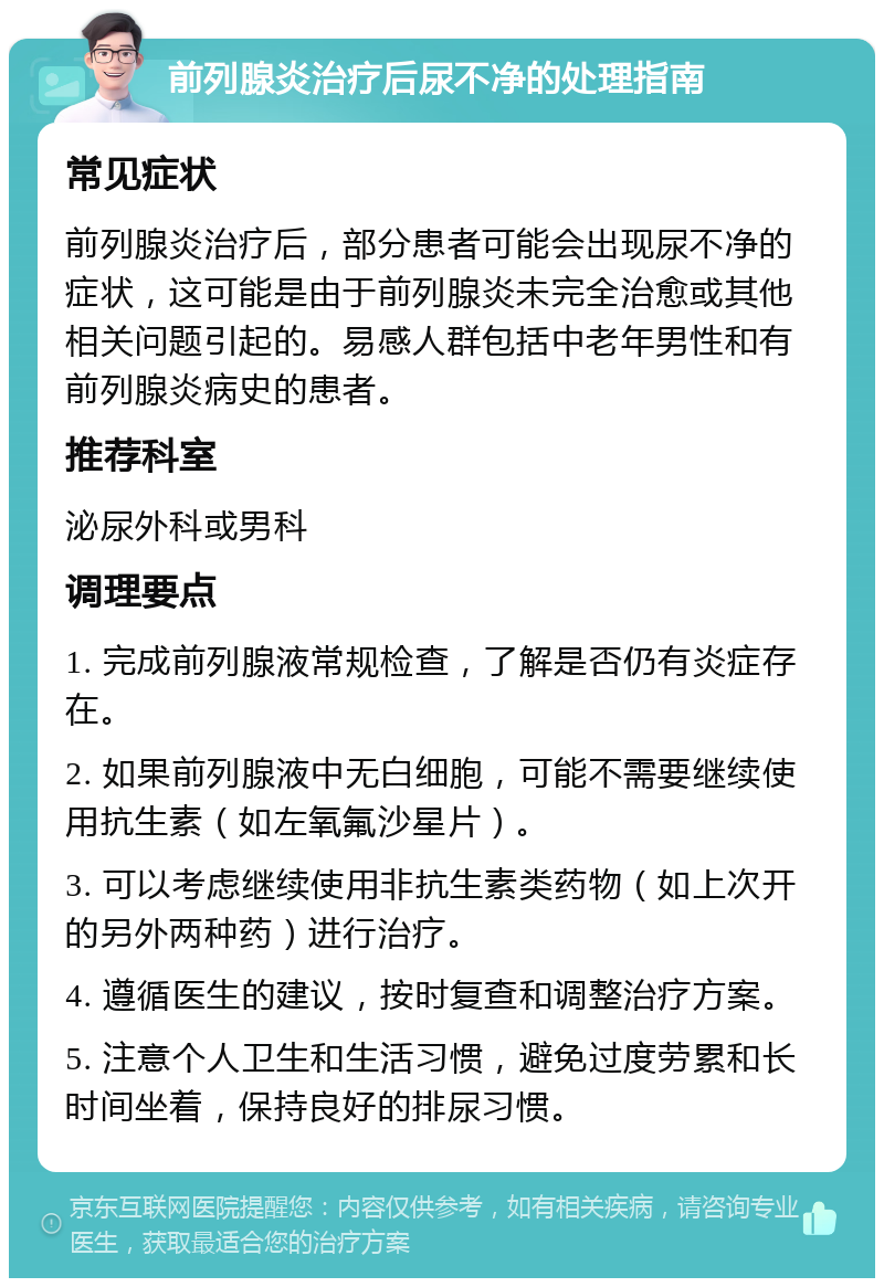 前列腺炎治疗后尿不净的处理指南 常见症状 前列腺炎治疗后，部分患者可能会出现尿不净的症状，这可能是由于前列腺炎未完全治愈或其他相关问题引起的。易感人群包括中老年男性和有前列腺炎病史的患者。 推荐科室 泌尿外科或男科 调理要点 1. 完成前列腺液常规检查，了解是否仍有炎症存在。 2. 如果前列腺液中无白细胞，可能不需要继续使用抗生素（如左氧氟沙星片）。 3. 可以考虑继续使用非抗生素类药物（如上次开的另外两种药）进行治疗。 4. 遵循医生的建议，按时复查和调整治疗方案。 5. 注意个人卫生和生活习惯，避免过度劳累和长时间坐着，保持良好的排尿习惯。