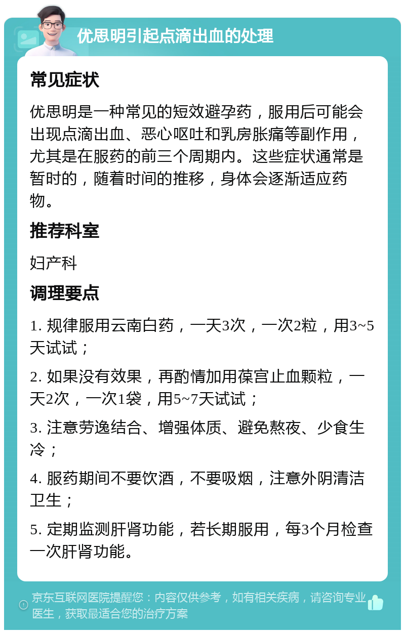 优思明引起点滴出血的处理 常见症状 优思明是一种常见的短效避孕药，服用后可能会出现点滴出血、恶心呕吐和乳房胀痛等副作用，尤其是在服药的前三个周期内。这些症状通常是暂时的，随着时间的推移，身体会逐渐适应药物。 推荐科室 妇产科 调理要点 1. 规律服用云南白药，一天3次，一次2粒，用3~5天试试； 2. 如果没有效果，再酌情加用葆宫止血颗粒，一天2次，一次1袋，用5~7天试试； 3. 注意劳逸结合、增强体质、避免熬夜、少食生冷； 4. 服药期间不要饮酒，不要吸烟，注意外阴清洁卫生； 5. 定期监测肝肾功能，若长期服用，每3个月检查一次肝肾功能。