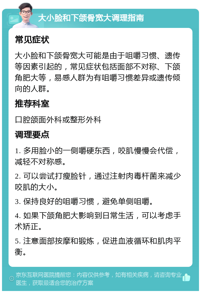 大小脸和下颌骨宽大调理指南 常见症状 大小脸和下颌骨宽大可能是由于咀嚼习惯、遗传等因素引起的，常见症状包括面部不对称、下颌角肥大等，易感人群为有咀嚼习惯差异或遗传倾向的人群。 推荐科室 口腔颌面外科或整形外科 调理要点 1. 多用脸小的一侧嚼硬东西，咬肌慢慢会代偿，减轻不对称感。 2. 可以尝试打瘦脸针，通过注射肉毒杆菌来减少咬肌的大小。 3. 保持良好的咀嚼习惯，避免单侧咀嚼。 4. 如果下颌角肥大影响到日常生活，可以考虑手术矫正。 5. 注意面部按摩和锻炼，促进血液循环和肌肉平衡。