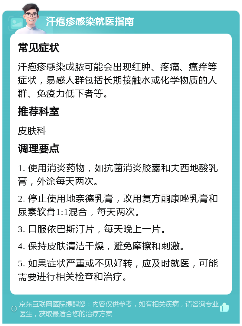 汗疱疹感染就医指南 常见症状 汗疱疹感染成脓可能会出现红肿、疼痛、瘙痒等症状，易感人群包括长期接触水或化学物质的人群、免疫力低下者等。 推荐科室 皮肤科 调理要点 1. 使用消炎药物，如抗菌消炎胶囊和夫西地酸乳膏，外涂每天两次。 2. 停止使用地奈德乳膏，改用复方酮康唑乳膏和尿素软膏1:1混合，每天两次。 3. 口服依巴斯汀片，每天晚上一片。 4. 保持皮肤清洁干燥，避免摩擦和刺激。 5. 如果症状严重或不见好转，应及时就医，可能需要进行相关检查和治疗。