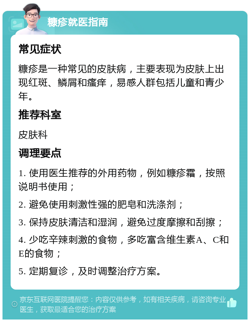 糠疹就医指南 常见症状 糠疹是一种常见的皮肤病，主要表现为皮肤上出现红斑、鳞屑和瘙痒，易感人群包括儿童和青少年。 推荐科室 皮肤科 调理要点 1. 使用医生推荐的外用药物，例如糠疹霜，按照说明书使用； 2. 避免使用刺激性强的肥皂和洗涤剂； 3. 保持皮肤清洁和湿润，避免过度摩擦和刮擦； 4. 少吃辛辣刺激的食物，多吃富含维生素A、C和E的食物； 5. 定期复诊，及时调整治疗方案。