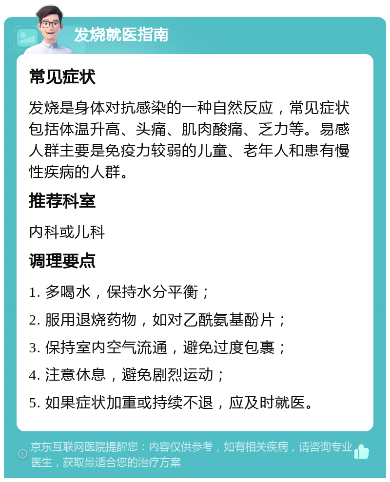 发烧就医指南 常见症状 发烧是身体对抗感染的一种自然反应，常见症状包括体温升高、头痛、肌肉酸痛、乏力等。易感人群主要是免疫力较弱的儿童、老年人和患有慢性疾病的人群。 推荐科室 内科或儿科 调理要点 1. 多喝水，保持水分平衡； 2. 服用退烧药物，如对乙酰氨基酚片； 3. 保持室内空气流通，避免过度包裹； 4. 注意休息，避免剧烈运动； 5. 如果症状加重或持续不退，应及时就医。