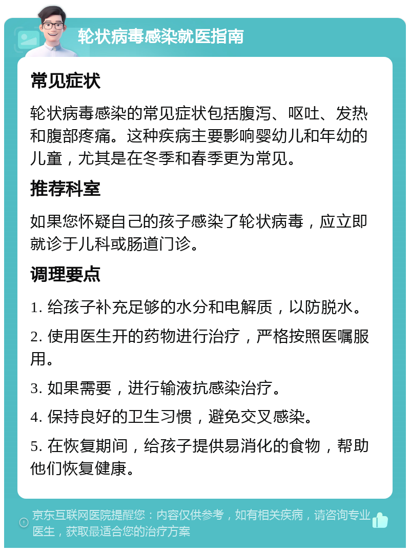 轮状病毒感染就医指南 常见症状 轮状病毒感染的常见症状包括腹泻、呕吐、发热和腹部疼痛。这种疾病主要影响婴幼儿和年幼的儿童，尤其是在冬季和春季更为常见。 推荐科室 如果您怀疑自己的孩子感染了轮状病毒，应立即就诊于儿科或肠道门诊。 调理要点 1. 给孩子补充足够的水分和电解质，以防脱水。 2. 使用医生开的药物进行治疗，严格按照医嘱服用。 3. 如果需要，进行输液抗感染治疗。 4. 保持良好的卫生习惯，避免交叉感染。 5. 在恢复期间，给孩子提供易消化的食物，帮助他们恢复健康。