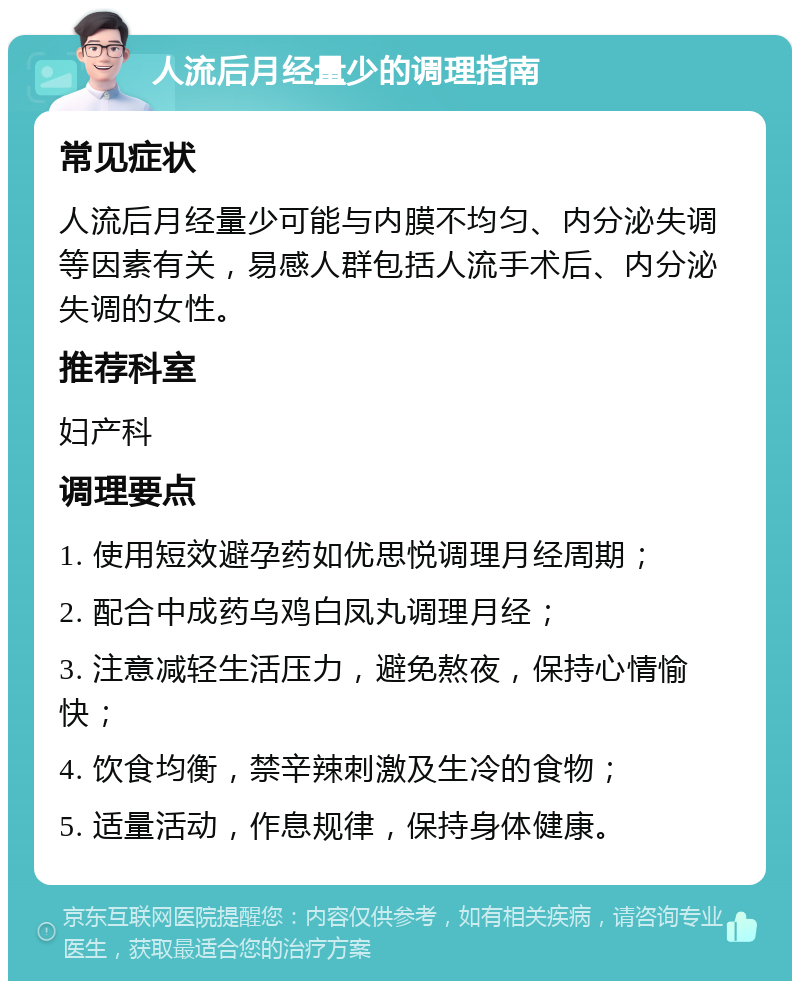 人流后月经量少的调理指南 常见症状 人流后月经量少可能与内膜不均匀、内分泌失调等因素有关，易感人群包括人流手术后、内分泌失调的女性。 推荐科室 妇产科 调理要点 1. 使用短效避孕药如优思悦调理月经周期； 2. 配合中成药乌鸡白凤丸调理月经； 3. 注意减轻生活压力，避免熬夜，保持心情愉快； 4. 饮食均衡，禁辛辣刺激及生冷的食物； 5. 适量活动，作息规律，保持身体健康。