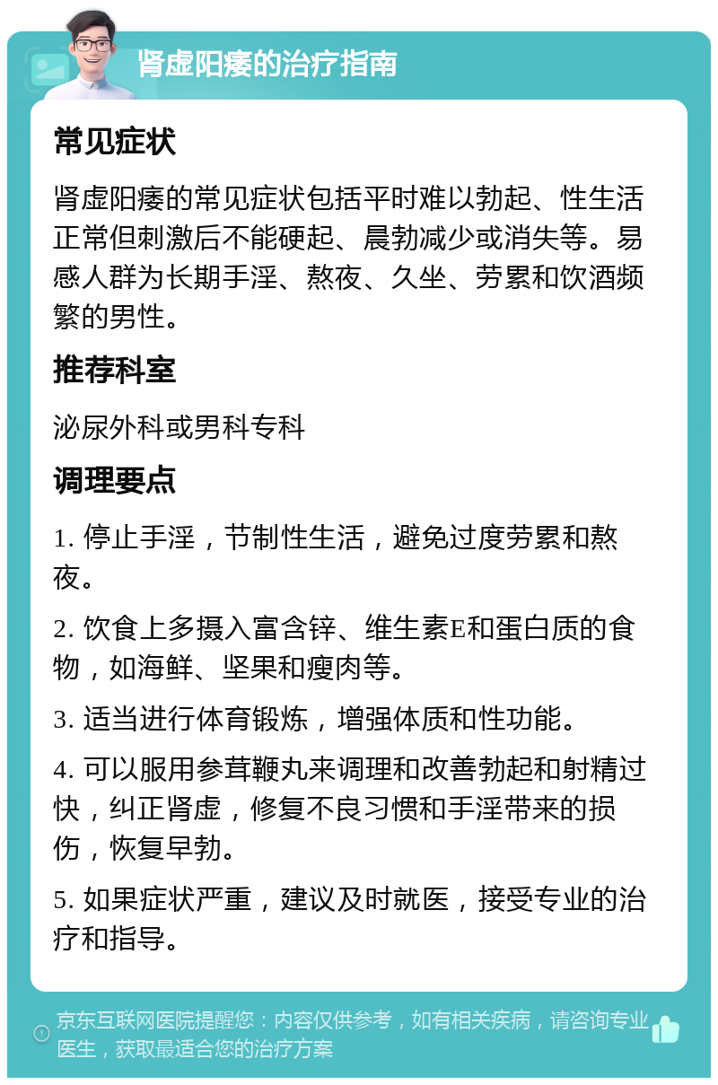 肾虚阳痿的治疗指南 常见症状 肾虚阳痿的常见症状包括平时难以勃起、性生活正常但刺激后不能硬起、晨勃减少或消失等。易感人群为长期手淫、熬夜、久坐、劳累和饮酒频繁的男性。 推荐科室 泌尿外科或男科专科 调理要点 1. 停止手淫，节制性生活，避免过度劳累和熬夜。 2. 饮食上多摄入富含锌、维生素E和蛋白质的食物，如海鲜、坚果和瘦肉等。 3. 适当进行体育锻炼，增强体质和性功能。 4. 可以服用参茸鞭丸来调理和改善勃起和射精过快，纠正肾虚，修复不良习惯和手淫带来的损伤，恢复早勃。 5. 如果症状严重，建议及时就医，接受专业的治疗和指导。