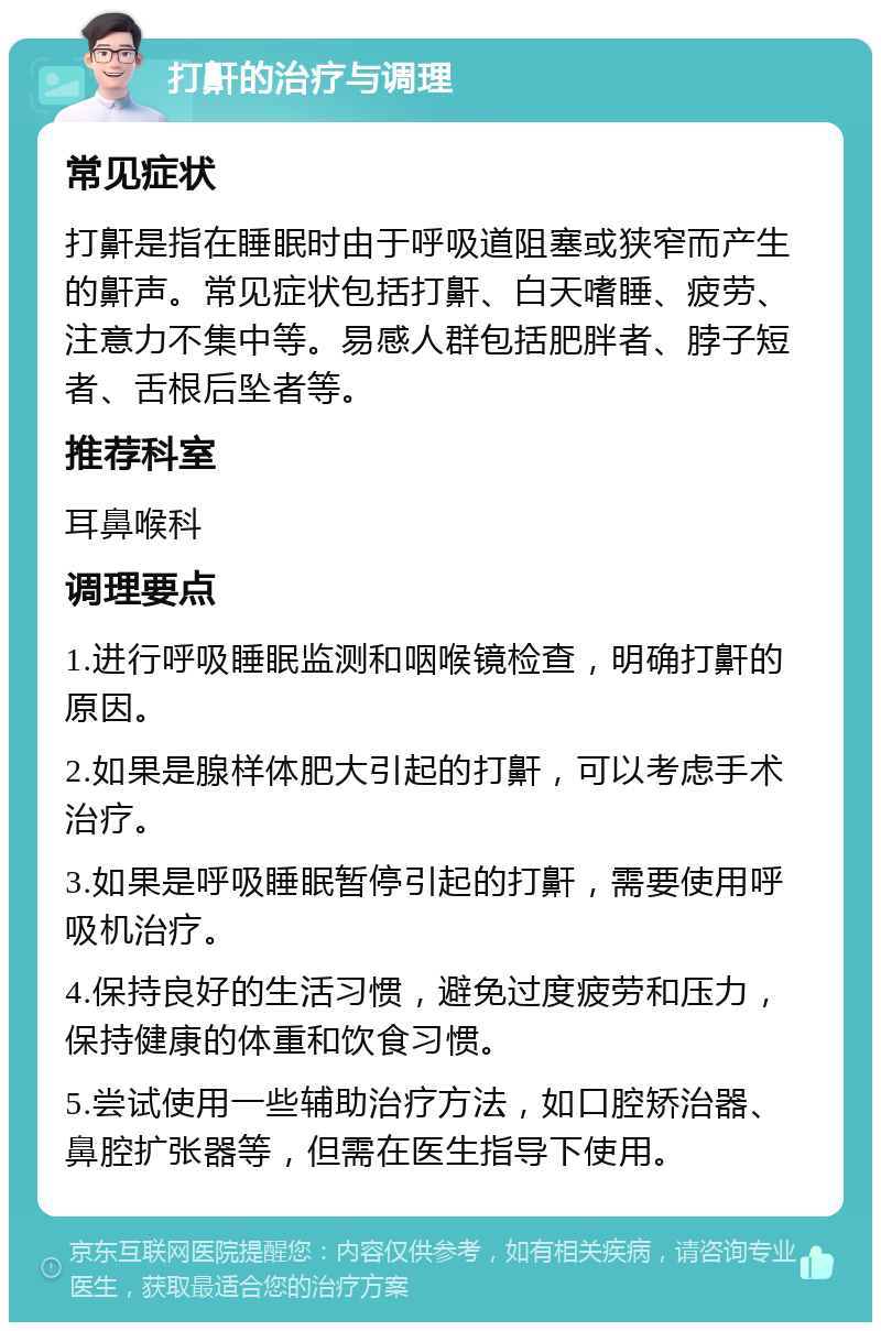 打鼾的治疗与调理 常见症状 打鼾是指在睡眠时由于呼吸道阻塞或狭窄而产生的鼾声。常见症状包括打鼾、白天嗜睡、疲劳、注意力不集中等。易感人群包括肥胖者、脖子短者、舌根后坠者等。 推荐科室 耳鼻喉科 调理要点 1.进行呼吸睡眠监测和咽喉镜检查，明确打鼾的原因。 2.如果是腺样体肥大引起的打鼾，可以考虑手术治疗。 3.如果是呼吸睡眠暂停引起的打鼾，需要使用呼吸机治疗。 4.保持良好的生活习惯，避免过度疲劳和压力，保持健康的体重和饮食习惯。 5.尝试使用一些辅助治疗方法，如口腔矫治器、鼻腔扩张器等，但需在医生指导下使用。