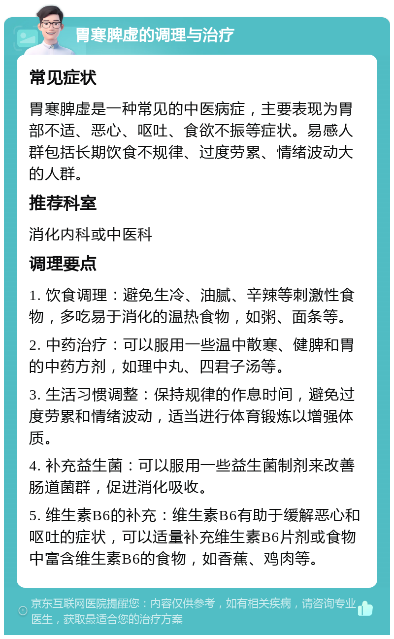 胃寒脾虚的调理与治疗 常见症状 胃寒脾虚是一种常见的中医病症，主要表现为胃部不适、恶心、呕吐、食欲不振等症状。易感人群包括长期饮食不规律、过度劳累、情绪波动大的人群。 推荐科室 消化内科或中医科 调理要点 1. 饮食调理：避免生冷、油腻、辛辣等刺激性食物，多吃易于消化的温热食物，如粥、面条等。 2. 中药治疗：可以服用一些温中散寒、健脾和胃的中药方剂，如理中丸、四君子汤等。 3. 生活习惯调整：保持规律的作息时间，避免过度劳累和情绪波动，适当进行体育锻炼以增强体质。 4. 补充益生菌：可以服用一些益生菌制剂来改善肠道菌群，促进消化吸收。 5. 维生素B6的补充：维生素B6有助于缓解恶心和呕吐的症状，可以适量补充维生素B6片剂或食物中富含维生素B6的食物，如香蕉、鸡肉等。