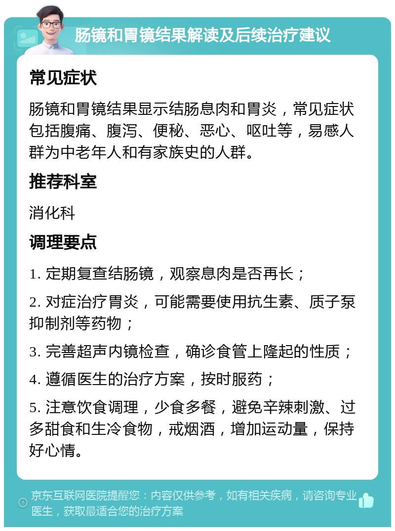 肠镜和胃镜结果解读及后续治疗建议 常见症状 肠镜和胃镜结果显示结肠息肉和胃炎，常见症状包括腹痛、腹泻、便秘、恶心、呕吐等，易感人群为中老年人和有家族史的人群。 推荐科室 消化科 调理要点 1. 定期复查结肠镜，观察息肉是否再长； 2. 对症治疗胃炎，可能需要使用抗生素、质子泵抑制剂等药物； 3. 完善超声内镜检查，确诊食管上隆起的性质； 4. 遵循医生的治疗方案，按时服药； 5. 注意饮食调理，少食多餐，避免辛辣刺激、过多甜食和生冷食物，戒烟酒，增加运动量，保持好心情。