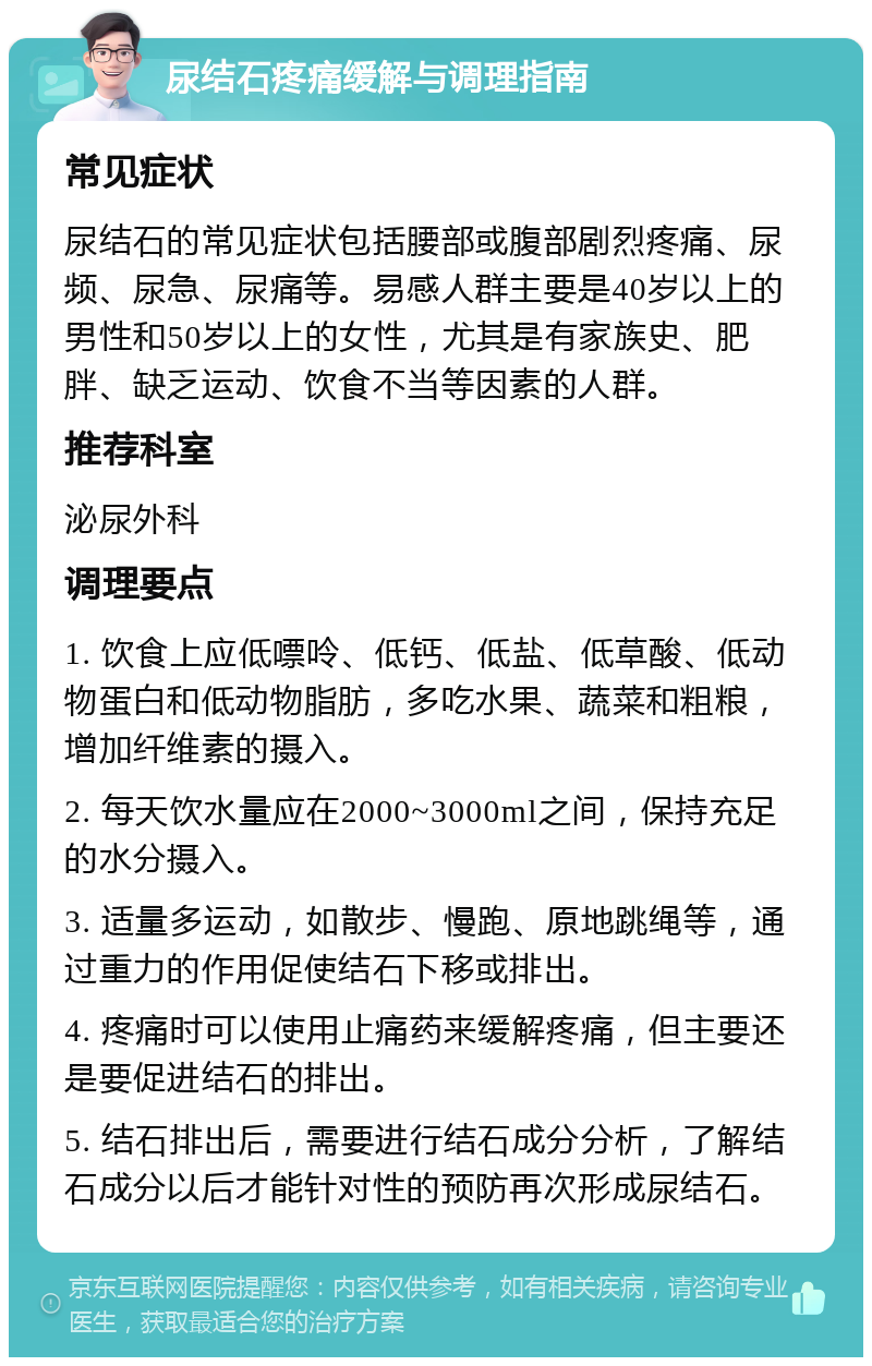 尿结石疼痛缓解与调理指南 常见症状 尿结石的常见症状包括腰部或腹部剧烈疼痛、尿频、尿急、尿痛等。易感人群主要是40岁以上的男性和50岁以上的女性，尤其是有家族史、肥胖、缺乏运动、饮食不当等因素的人群。 推荐科室 泌尿外科 调理要点 1. 饮食上应低嘌呤、低钙、低盐、低草酸、低动物蛋白和低动物脂肪，多吃水果、蔬菜和粗粮，增加纤维素的摄入。 2. 每天饮水量应在2000~3000ml之间，保持充足的水分摄入。 3. 适量多运动，如散步、慢跑、原地跳绳等，通过重力的作用促使结石下移或排出。 4. 疼痛时可以使用止痛药来缓解疼痛，但主要还是要促进结石的排出。 5. 结石排出后，需要进行结石成分分析，了解结石成分以后才能针对性的预防再次形成尿结石。