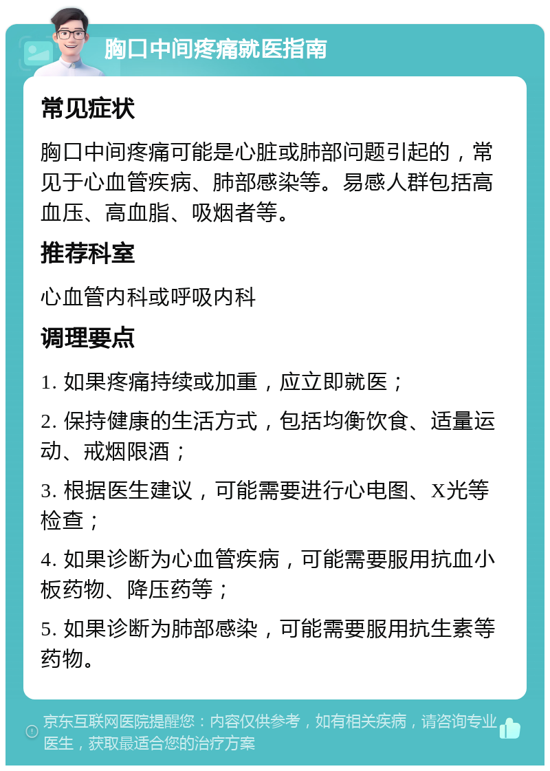 胸口中间疼痛就医指南 常见症状 胸口中间疼痛可能是心脏或肺部问题引起的，常见于心血管疾病、肺部感染等。易感人群包括高血压、高血脂、吸烟者等。 推荐科室 心血管内科或呼吸内科 调理要点 1. 如果疼痛持续或加重，应立即就医； 2. 保持健康的生活方式，包括均衡饮食、适量运动、戒烟限酒； 3. 根据医生建议，可能需要进行心电图、X光等检查； 4. 如果诊断为心血管疾病，可能需要服用抗血小板药物、降压药等； 5. 如果诊断为肺部感染，可能需要服用抗生素等药物。