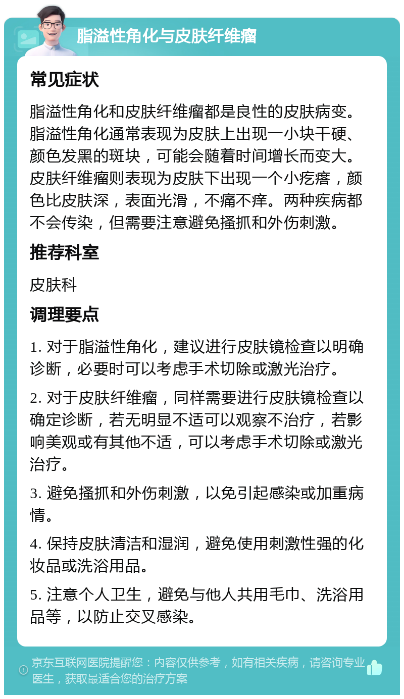 脂溢性角化与皮肤纤维瘤 常见症状 脂溢性角化和皮肤纤维瘤都是良性的皮肤病变。脂溢性角化通常表现为皮肤上出现一小块干硬、颜色发黑的斑块，可能会随着时间增长而变大。皮肤纤维瘤则表现为皮肤下出现一个小疙瘩，颜色比皮肤深，表面光滑，不痛不痒。两种疾病都不会传染，但需要注意避免搔抓和外伤刺激。 推荐科室 皮肤科 调理要点 1. 对于脂溢性角化，建议进行皮肤镜检查以明确诊断，必要时可以考虑手术切除或激光治疗。 2. 对于皮肤纤维瘤，同样需要进行皮肤镜检查以确定诊断，若无明显不适可以观察不治疗，若影响美观或有其他不适，可以考虑手术切除或激光治疗。 3. 避免搔抓和外伤刺激，以免引起感染或加重病情。 4. 保持皮肤清洁和湿润，避免使用刺激性强的化妆品或洗浴用品。 5. 注意个人卫生，避免与他人共用毛巾、洗浴用品等，以防止交叉感染。