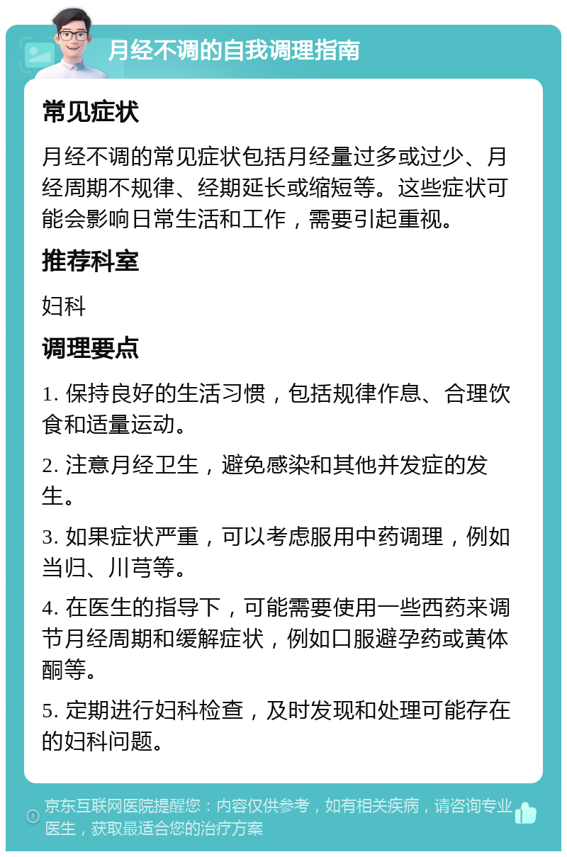 月经不调的自我调理指南 常见症状 月经不调的常见症状包括月经量过多或过少、月经周期不规律、经期延长或缩短等。这些症状可能会影响日常生活和工作，需要引起重视。 推荐科室 妇科 调理要点 1. 保持良好的生活习惯，包括规律作息、合理饮食和适量运动。 2. 注意月经卫生，避免感染和其他并发症的发生。 3. 如果症状严重，可以考虑服用中药调理，例如当归、川芎等。 4. 在医生的指导下，可能需要使用一些西药来调节月经周期和缓解症状，例如口服避孕药或黄体酮等。 5. 定期进行妇科检查，及时发现和处理可能存在的妇科问题。