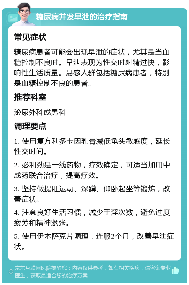 糖尿病并发早泄的治疗指南 常见症状 糖尿病患者可能会出现早泄的症状，尤其是当血糖控制不良时。早泄表现为性交时射精过快，影响性生活质量。易感人群包括糖尿病患者，特别是血糖控制不良的患者。 推荐科室 泌尿外科或男科 调理要点 1. 使用复方利多卡因乳膏减低龟头敏感度，延长性交时间。 2. 必利劲是一线药物，疗效确定，可适当加用中成药联合治疗，提高疗效。 3. 坚持做提肛运动、深蹲、仰卧起坐等锻炼，改善症状。 4. 注意良好生活习惯，减少手淫次数，避免过度疲劳和精神紧张。 5. 使用伊木萨克片调理，连服2个月，改善早泄症状。