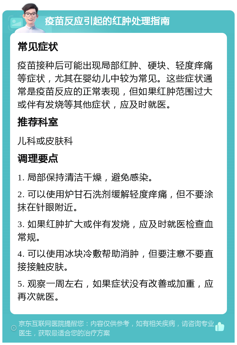 疫苗反应引起的红肿处理指南 常见症状 疫苗接种后可能出现局部红肿、硬块、轻度痒痛等症状，尤其在婴幼儿中较为常见。这些症状通常是疫苗反应的正常表现，但如果红肿范围过大或伴有发烧等其他症状，应及时就医。 推荐科室 儿科或皮肤科 调理要点 1. 局部保持清洁干燥，避免感染。 2. 可以使用炉甘石洗剂缓解轻度痒痛，但不要涂抹在针眼附近。 3. 如果红肿扩大或伴有发烧，应及时就医检查血常规。 4. 可以使用冰块冷敷帮助消肿，但要注意不要直接接触皮肤。 5. 观察一周左右，如果症状没有改善或加重，应再次就医。