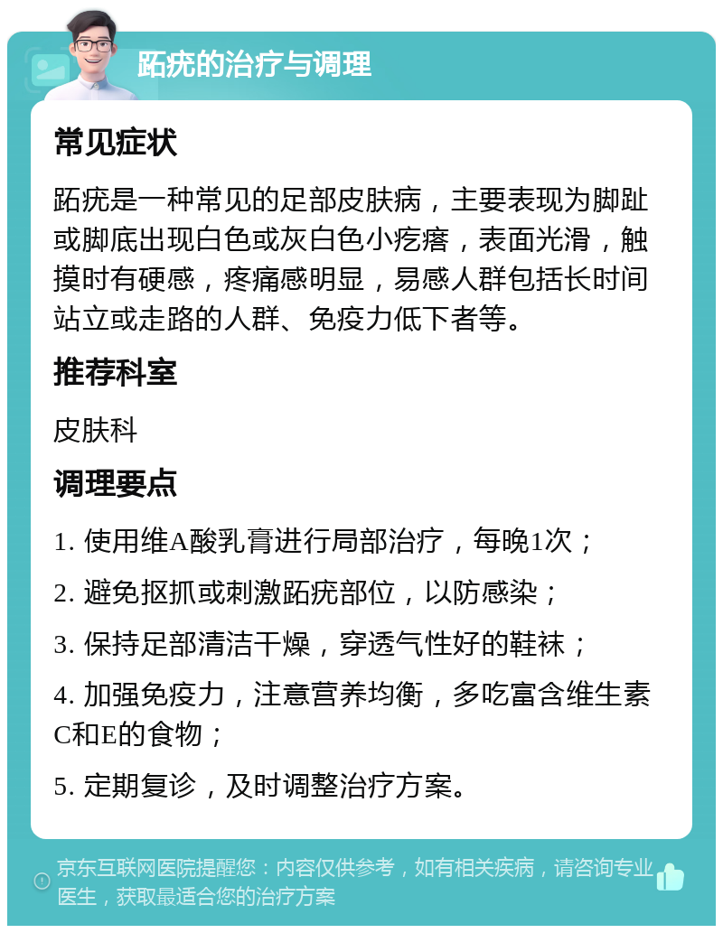 跖疣的治疗与调理 常见症状 跖疣是一种常见的足部皮肤病，主要表现为脚趾或脚底出现白色或灰白色小疙瘩，表面光滑，触摸时有硬感，疼痛感明显，易感人群包括长时间站立或走路的人群、免疫力低下者等。 推荐科室 皮肤科 调理要点 1. 使用维A酸乳膏进行局部治疗，每晚1次； 2. 避免抠抓或刺激跖疣部位，以防感染； 3. 保持足部清洁干燥，穿透气性好的鞋袜； 4. 加强免疫力，注意营养均衡，多吃富含维生素C和E的食物； 5. 定期复诊，及时调整治疗方案。