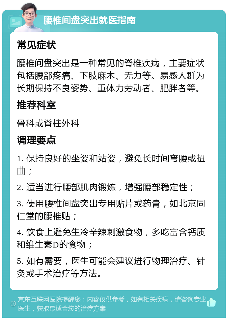 腰椎间盘突出就医指南 常见症状 腰椎间盘突出是一种常见的脊椎疾病，主要症状包括腰部疼痛、下肢麻木、无力等。易感人群为长期保持不良姿势、重体力劳动者、肥胖者等。 推荐科室 骨科或脊柱外科 调理要点 1. 保持良好的坐姿和站姿，避免长时间弯腰或扭曲； 2. 适当进行腰部肌肉锻炼，增强腰部稳定性； 3. 使用腰椎间盘突出专用贴片或药膏，如北京同仁堂的腰椎贴； 4. 饮食上避免生冷辛辣刺激食物，多吃富含钙质和维生素D的食物； 5. 如有需要，医生可能会建议进行物理治疗、针灸或手术治疗等方法。