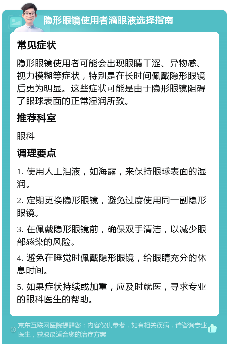 隐形眼镜使用者滴眼液选择指南 常见症状 隐形眼镜使用者可能会出现眼睛干涩、异物感、视力模糊等症状，特别是在长时间佩戴隐形眼镜后更为明显。这些症状可能是由于隐形眼镜阻碍了眼球表面的正常湿润所致。 推荐科室 眼科 调理要点 1. 使用人工泪液，如海露，来保持眼球表面的湿润。 2. 定期更换隐形眼镜，避免过度使用同一副隐形眼镜。 3. 在佩戴隐形眼镜前，确保双手清洁，以减少眼部感染的风险。 4. 避免在睡觉时佩戴隐形眼镜，给眼睛充分的休息时间。 5. 如果症状持续或加重，应及时就医，寻求专业的眼科医生的帮助。