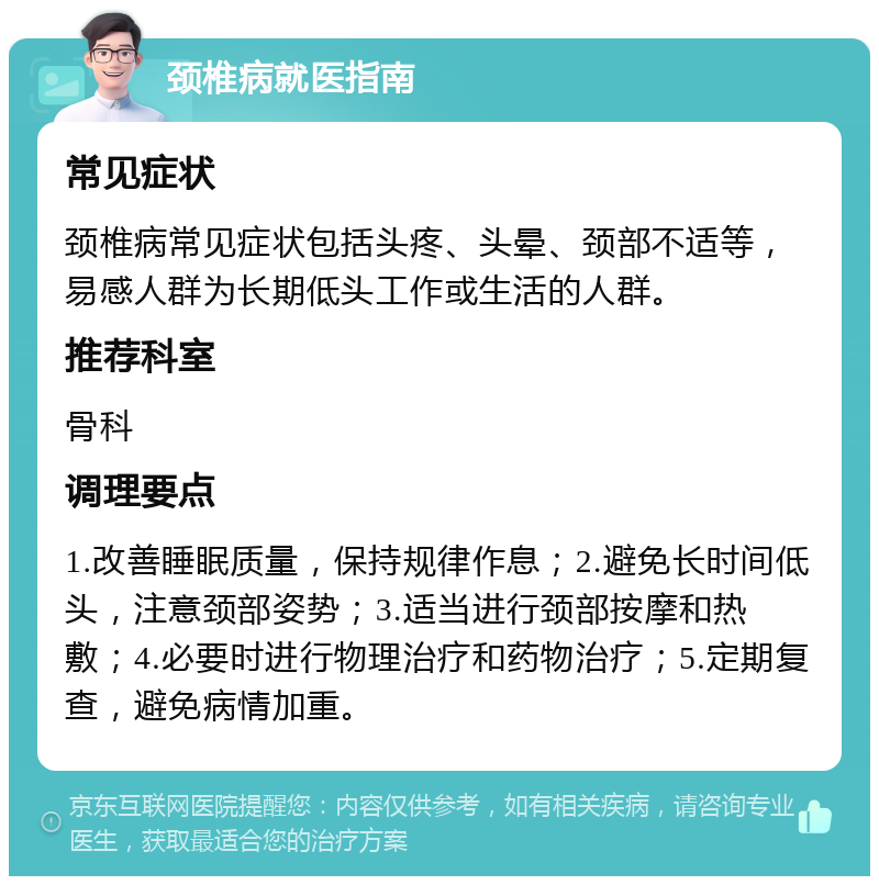 颈椎病就医指南 常见症状 颈椎病常见症状包括头疼、头晕、颈部不适等，易感人群为长期低头工作或生活的人群。 推荐科室 骨科 调理要点 1.改善睡眠质量，保持规律作息；2.避免长时间低头，注意颈部姿势；3.适当进行颈部按摩和热敷；4.必要时进行物理治疗和药物治疗；5.定期复查，避免病情加重。