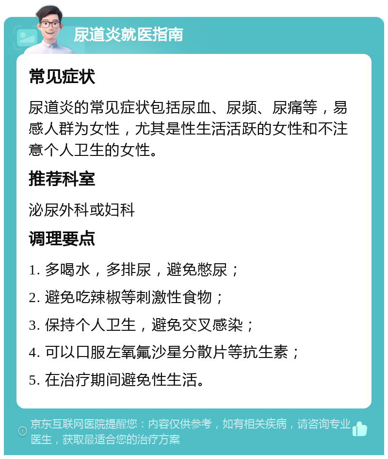 尿道炎就医指南 常见症状 尿道炎的常见症状包括尿血、尿频、尿痛等，易感人群为女性，尤其是性生活活跃的女性和不注意个人卫生的女性。 推荐科室 泌尿外科或妇科 调理要点 1. 多喝水，多排尿，避免憋尿； 2. 避免吃辣椒等刺激性食物； 3. 保持个人卫生，避免交叉感染； 4. 可以口服左氧氟沙星分散片等抗生素； 5. 在治疗期间避免性生活。