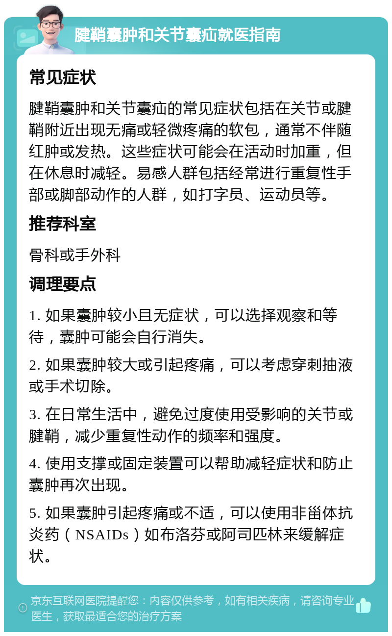 腱鞘囊肿和关节囊疝就医指南 常见症状 腱鞘囊肿和关节囊疝的常见症状包括在关节或腱鞘附近出现无痛或轻微疼痛的软包，通常不伴随红肿或发热。这些症状可能会在活动时加重，但在休息时减轻。易感人群包括经常进行重复性手部或脚部动作的人群，如打字员、运动员等。 推荐科室 骨科或手外科 调理要点 1. 如果囊肿较小且无症状，可以选择观察和等待，囊肿可能会自行消失。 2. 如果囊肿较大或引起疼痛，可以考虑穿刺抽液或手术切除。 3. 在日常生活中，避免过度使用受影响的关节或腱鞘，减少重复性动作的频率和强度。 4. 使用支撑或固定装置可以帮助减轻症状和防止囊肿再次出现。 5. 如果囊肿引起疼痛或不适，可以使用非甾体抗炎药（NSAIDs）如布洛芬或阿司匹林来缓解症状。