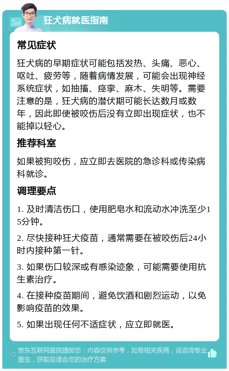 狂犬病就医指南 常见症状 狂犬病的早期症状可能包括发热、头痛、恶心、呕吐、疲劳等，随着病情发展，可能会出现神经系统症状，如抽搐、痉挛、麻木、失明等。需要注意的是，狂犬病的潜伏期可能长达数月或数年，因此即使被咬伤后没有立即出现症状，也不能掉以轻心。 推荐科室 如果被狗咬伤，应立即去医院的急诊科或传染病科就诊。 调理要点 1. 及时清洁伤口，使用肥皂水和流动水冲洗至少15分钟。 2. 尽快接种狂犬疫苗，通常需要在被咬伤后24小时内接种第一针。 3. 如果伤口较深或有感染迹象，可能需要使用抗生素治疗。 4. 在接种疫苗期间，避免饮酒和剧烈运动，以免影响疫苗的效果。 5. 如果出现任何不适症状，应立即就医。