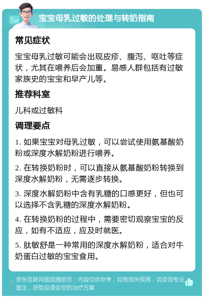 宝宝母乳过敏的处理与转奶指南 常见症状 宝宝母乳过敏可能会出现皮疹、腹泻、呕吐等症状，尤其在喂养后会加重。易感人群包括有过敏家族史的宝宝和早产儿等。 推荐科室 儿科或过敏科 调理要点 1. 如果宝宝对母乳过敏，可以尝试使用氨基酸奶粉或深度水解奶粉进行喂养。 2. 在转换奶粉时，可以直接从氨基酸奶粉转换到深度水解奶粉，无需逐步转换。 3. 深度水解奶粉中含有乳糖的口感更好，但也可以选择不含乳糖的深度水解奶粉。 4. 在转换奶粉的过程中，需要密切观察宝宝的反应，如有不适应，应及时就医。 5. 肽敏舒是一种常用的深度水解奶粉，适合对牛奶蛋白过敏的宝宝食用。