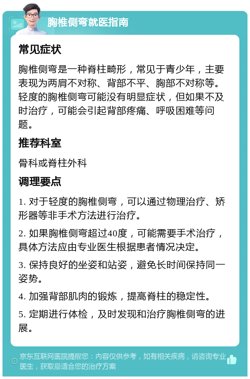 胸椎侧弯就医指南 常见症状 胸椎侧弯是一种脊柱畸形，常见于青少年，主要表现为两肩不对称、背部不平、胸部不对称等。轻度的胸椎侧弯可能没有明显症状，但如果不及时治疗，可能会引起背部疼痛、呼吸困难等问题。 推荐科室 骨科或脊柱外科 调理要点 1. 对于轻度的胸椎侧弯，可以通过物理治疗、矫形器等非手术方法进行治疗。 2. 如果胸椎侧弯超过40度，可能需要手术治疗，具体方法应由专业医生根据患者情况决定。 3. 保持良好的坐姿和站姿，避免长时间保持同一姿势。 4. 加强背部肌肉的锻炼，提高脊柱的稳定性。 5. 定期进行体检，及时发现和治疗胸椎侧弯的进展。