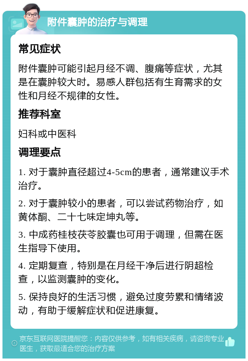 附件囊肿的治疗与调理 常见症状 附件囊肿可能引起月经不调、腹痛等症状，尤其是在囊肿较大时。易感人群包括有生育需求的女性和月经不规律的女性。 推荐科室 妇科或中医科 调理要点 1. 对于囊肿直径超过4-5cm的患者，通常建议手术治疗。 2. 对于囊肿较小的患者，可以尝试药物治疗，如黄体酮、二十七味定坤丸等。 3. 中成药桂枝茯苓胶囊也可用于调理，但需在医生指导下使用。 4. 定期复查，特别是在月经干净后进行阴超检查，以监测囊肿的变化。 5. 保持良好的生活习惯，避免过度劳累和情绪波动，有助于缓解症状和促进康复。