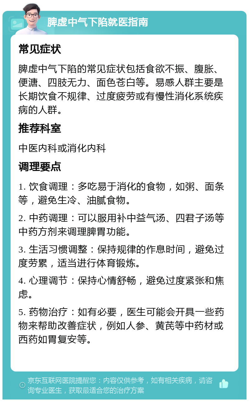 脾虚中气下陷就医指南 常见症状 脾虚中气下陷的常见症状包括食欲不振、腹胀、便溏、四肢无力、面色苍白等。易感人群主要是长期饮食不规律、过度疲劳或有慢性消化系统疾病的人群。 推荐科室 中医内科或消化内科 调理要点 1. 饮食调理：多吃易于消化的食物，如粥、面条等，避免生冷、油腻食物。 2. 中药调理：可以服用补中益气汤、四君子汤等中药方剂来调理脾胃功能。 3. 生活习惯调整：保持规律的作息时间，避免过度劳累，适当进行体育锻炼。 4. 心理调节：保持心情舒畅，避免过度紧张和焦虑。 5. 药物治疗：如有必要，医生可能会开具一些药物来帮助改善症状，例如人参、黄芪等中药材或西药如胃复安等。