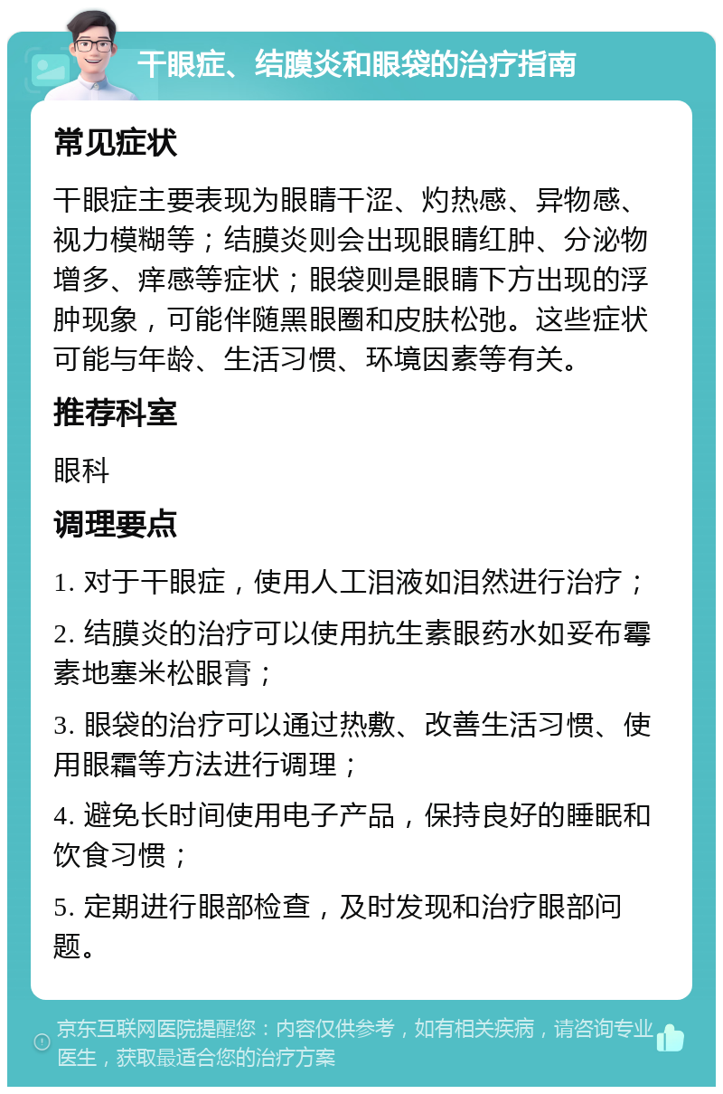 干眼症、结膜炎和眼袋的治疗指南 常见症状 干眼症主要表现为眼睛干涩、灼热感、异物感、视力模糊等；结膜炎则会出现眼睛红肿、分泌物增多、痒感等症状；眼袋则是眼睛下方出现的浮肿现象，可能伴随黑眼圈和皮肤松弛。这些症状可能与年龄、生活习惯、环境因素等有关。 推荐科室 眼科 调理要点 1. 对于干眼症，使用人工泪液如泪然进行治疗； 2. 结膜炎的治疗可以使用抗生素眼药水如妥布霉素地塞米松眼膏； 3. 眼袋的治疗可以通过热敷、改善生活习惯、使用眼霜等方法进行调理； 4. 避免长时间使用电子产品，保持良好的睡眠和饮食习惯； 5. 定期进行眼部检查，及时发现和治疗眼部问题。