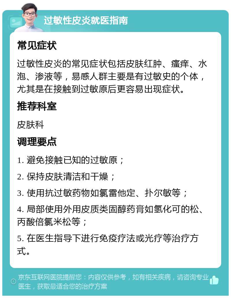 过敏性皮炎就医指南 常见症状 过敏性皮炎的常见症状包括皮肤红肿、瘙痒、水泡、渗液等，易感人群主要是有过敏史的个体，尤其是在接触到过敏原后更容易出现症状。 推荐科室 皮肤科 调理要点 1. 避免接触已知的过敏原； 2. 保持皮肤清洁和干燥； 3. 使用抗过敏药物如氯雷他定、扑尔敏等； 4. 局部使用外用皮质类固醇药膏如氢化可的松、丙酸倍氯米松等； 5. 在医生指导下进行免疫疗法或光疗等治疗方式。