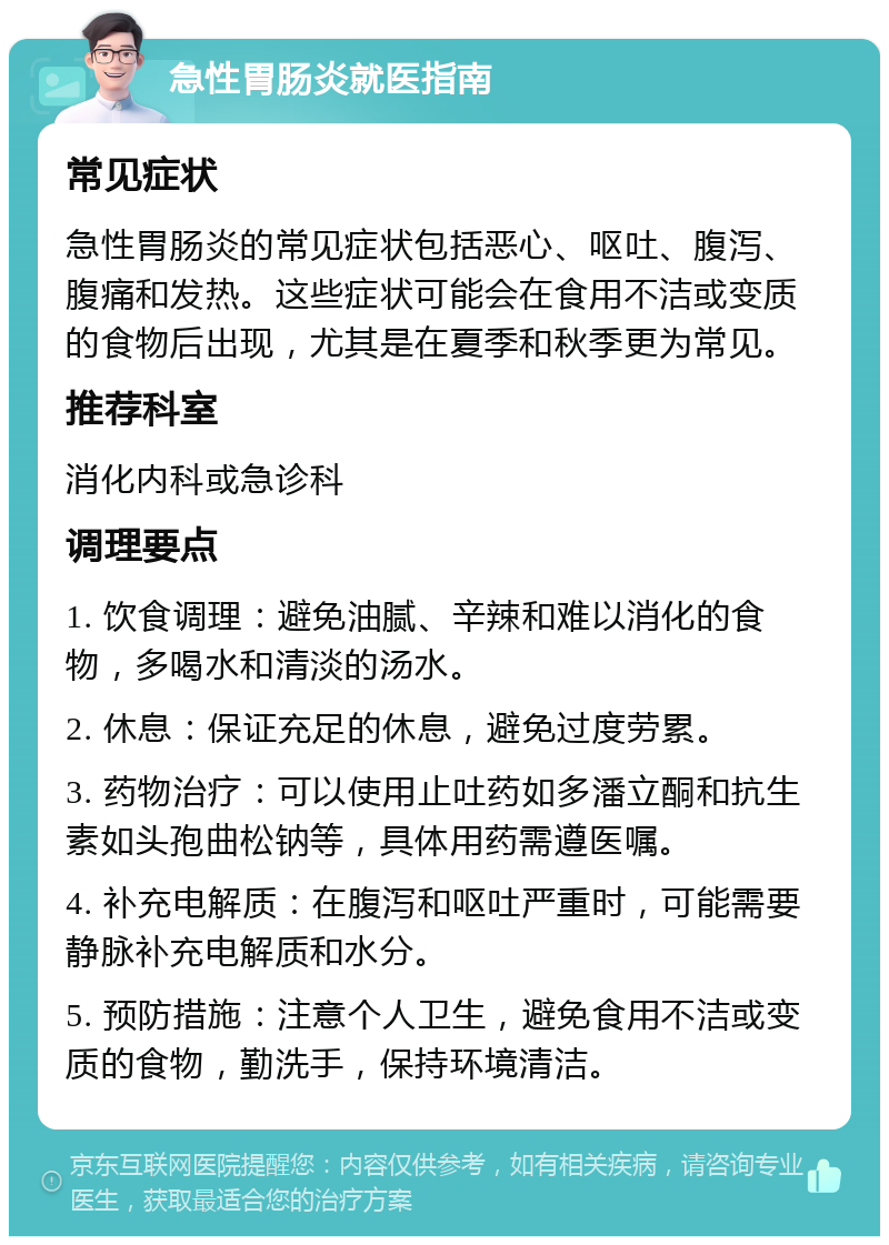 急性胃肠炎就医指南 常见症状 急性胃肠炎的常见症状包括恶心、呕吐、腹泻、腹痛和发热。这些症状可能会在食用不洁或变质的食物后出现，尤其是在夏季和秋季更为常见。 推荐科室 消化内科或急诊科 调理要点 1. 饮食调理：避免油腻、辛辣和难以消化的食物，多喝水和清淡的汤水。 2. 休息：保证充足的休息，避免过度劳累。 3. 药物治疗：可以使用止吐药如多潘立酮和抗生素如头孢曲松钠等，具体用药需遵医嘱。 4. 补充电解质：在腹泻和呕吐严重时，可能需要静脉补充电解质和水分。 5. 预防措施：注意个人卫生，避免食用不洁或变质的食物，勤洗手，保持环境清洁。