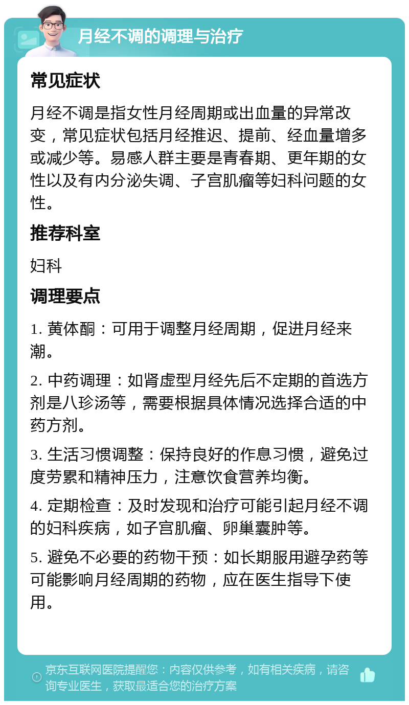 月经不调的调理与治疗 常见症状 月经不调是指女性月经周期或出血量的异常改变，常见症状包括月经推迟、提前、经血量增多或减少等。易感人群主要是青春期、更年期的女性以及有内分泌失调、子宫肌瘤等妇科问题的女性。 推荐科室 妇科 调理要点 1. 黄体酮：可用于调整月经周期，促进月经来潮。 2. 中药调理：如肾虚型月经先后不定期的首选方剂是八珍汤等，需要根据具体情况选择合适的中药方剂。 3. 生活习惯调整：保持良好的作息习惯，避免过度劳累和精神压力，注意饮食营养均衡。 4. 定期检查：及时发现和治疗可能引起月经不调的妇科疾病，如子宫肌瘤、卵巢囊肿等。 5. 避免不必要的药物干预：如长期服用避孕药等可能影响月经周期的药物，应在医生指导下使用。