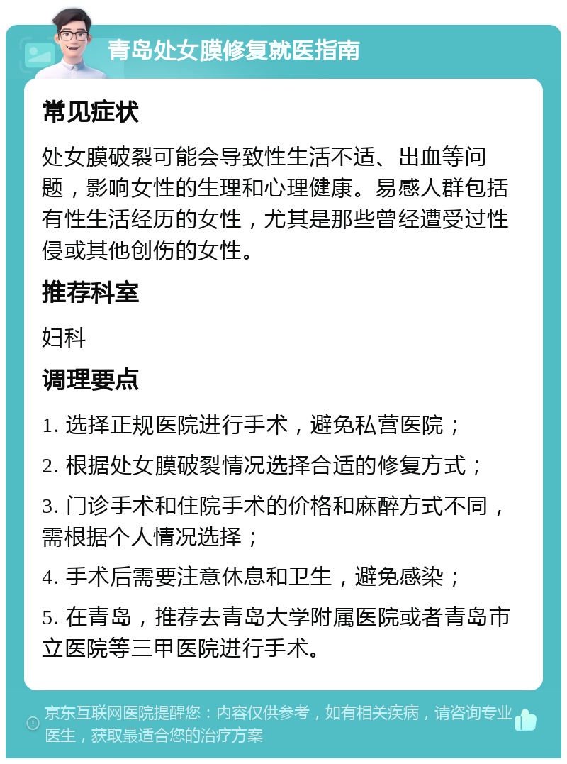 青岛处女膜修复就医指南 常见症状 处女膜破裂可能会导致性生活不适、出血等问题，影响女性的生理和心理健康。易感人群包括有性生活经历的女性，尤其是那些曾经遭受过性侵或其他创伤的女性。 推荐科室 妇科 调理要点 1. 选择正规医院进行手术，避免私营医院； 2. 根据处女膜破裂情况选择合适的修复方式； 3. 门诊手术和住院手术的价格和麻醉方式不同，需根据个人情况选择； 4. 手术后需要注意休息和卫生，避免感染； 5. 在青岛，推荐去青岛大学附属医院或者青岛市立医院等三甲医院进行手术。