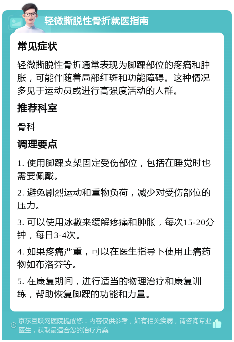 轻微撕脱性骨折就医指南 常见症状 轻微撕脱性骨折通常表现为脚踝部位的疼痛和肿胀，可能伴随着局部红斑和功能障碍。这种情况多见于运动员或进行高强度活动的人群。 推荐科室 骨科 调理要点 1. 使用脚踝支架固定受伤部位，包括在睡觉时也需要佩戴。 2. 避免剧烈运动和重物负荷，减少对受伤部位的压力。 3. 可以使用冰敷来缓解疼痛和肿胀，每次15-20分钟，每日3-4次。 4. 如果疼痛严重，可以在医生指导下使用止痛药物如布洛芬等。 5. 在康复期间，进行适当的物理治疗和康复训练，帮助恢复脚踝的功能和力量。