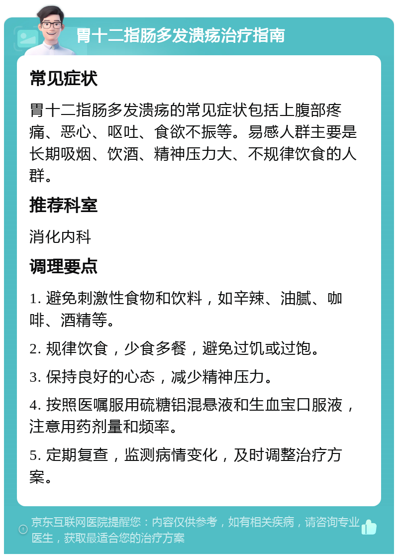 胃十二指肠多发溃疡治疗指南 常见症状 胃十二指肠多发溃疡的常见症状包括上腹部疼痛、恶心、呕吐、食欲不振等。易感人群主要是长期吸烟、饮酒、精神压力大、不规律饮食的人群。 推荐科室 消化内科 调理要点 1. 避免刺激性食物和饮料，如辛辣、油腻、咖啡、酒精等。 2. 规律饮食，少食多餐，避免过饥或过饱。 3. 保持良好的心态，减少精神压力。 4. 按照医嘱服用硫糖铝混悬液和生血宝口服液，注意用药剂量和频率。 5. 定期复查，监测病情变化，及时调整治疗方案。