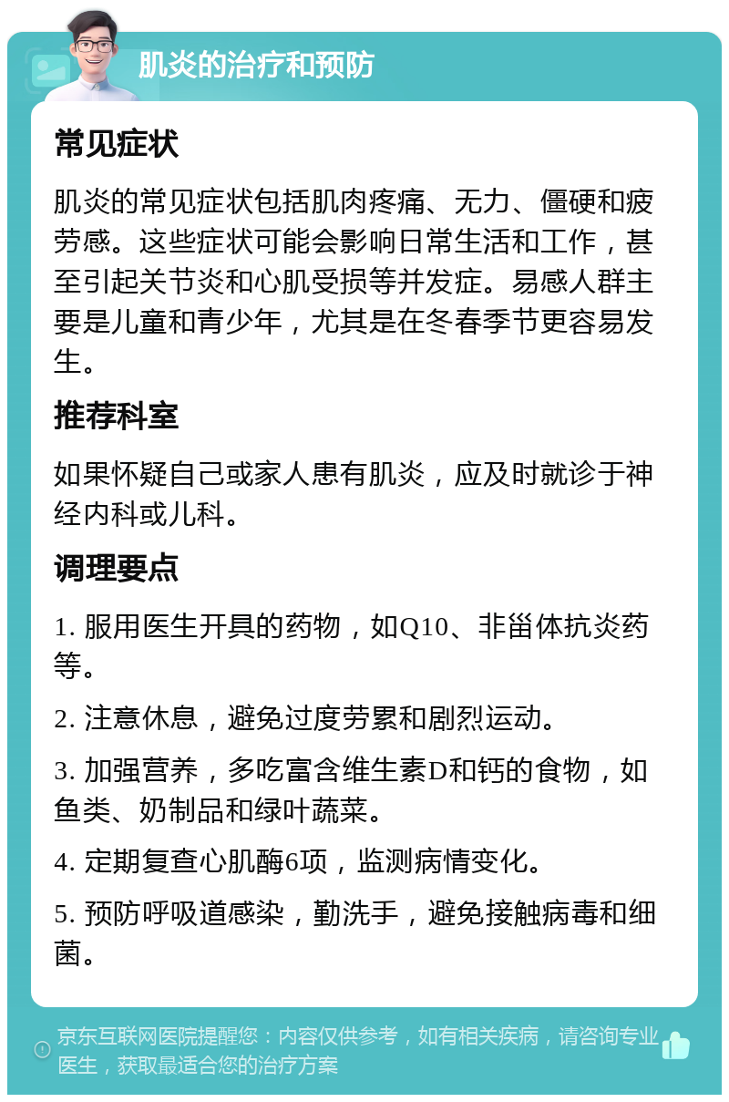 肌炎的治疗和预防 常见症状 肌炎的常见症状包括肌肉疼痛、无力、僵硬和疲劳感。这些症状可能会影响日常生活和工作，甚至引起关节炎和心肌受损等并发症。易感人群主要是儿童和青少年，尤其是在冬春季节更容易发生。 推荐科室 如果怀疑自己或家人患有肌炎，应及时就诊于神经内科或儿科。 调理要点 1. 服用医生开具的药物，如Q10、非甾体抗炎药等。 2. 注意休息，避免过度劳累和剧烈运动。 3. 加强营养，多吃富含维生素D和钙的食物，如鱼类、奶制品和绿叶蔬菜。 4. 定期复查心肌酶6项，监测病情变化。 5. 预防呼吸道感染，勤洗手，避免接触病毒和细菌。