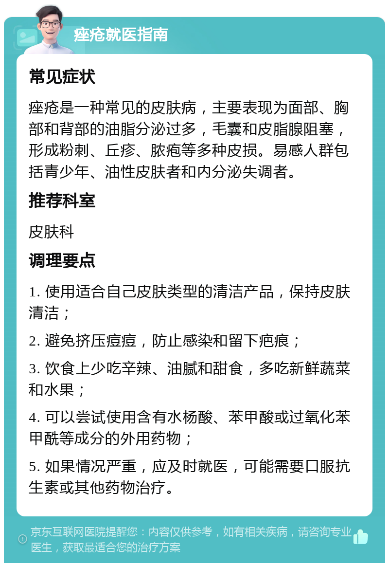 痤疮就医指南 常见症状 痤疮是一种常见的皮肤病，主要表现为面部、胸部和背部的油脂分泌过多，毛囊和皮脂腺阻塞，形成粉刺、丘疹、脓疱等多种皮损。易感人群包括青少年、油性皮肤者和内分泌失调者。 推荐科室 皮肤科 调理要点 1. 使用适合自己皮肤类型的清洁产品，保持皮肤清洁； 2. 避免挤压痘痘，防止感染和留下疤痕； 3. 饮食上少吃辛辣、油腻和甜食，多吃新鲜蔬菜和水果； 4. 可以尝试使用含有水杨酸、苯甲酸或过氧化苯甲酰等成分的外用药物； 5. 如果情况严重，应及时就医，可能需要口服抗生素或其他药物治疗。