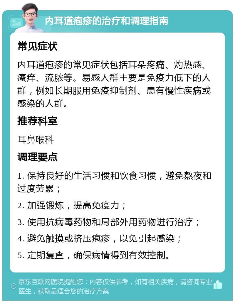 内耳道疱疹的治疗和调理指南 常见症状 内耳道疱疹的常见症状包括耳朵疼痛、灼热感、瘙痒、流脓等。易感人群主要是免疫力低下的人群，例如长期服用免疫抑制剂、患有慢性疾病或感染的人群。 推荐科室 耳鼻喉科 调理要点 1. 保持良好的生活习惯和饮食习惯，避免熬夜和过度劳累； 2. 加强锻炼，提高免疫力； 3. 使用抗病毒药物和局部外用药物进行治疗； 4. 避免触摸或挤压疱疹，以免引起感染； 5. 定期复查，确保病情得到有效控制。