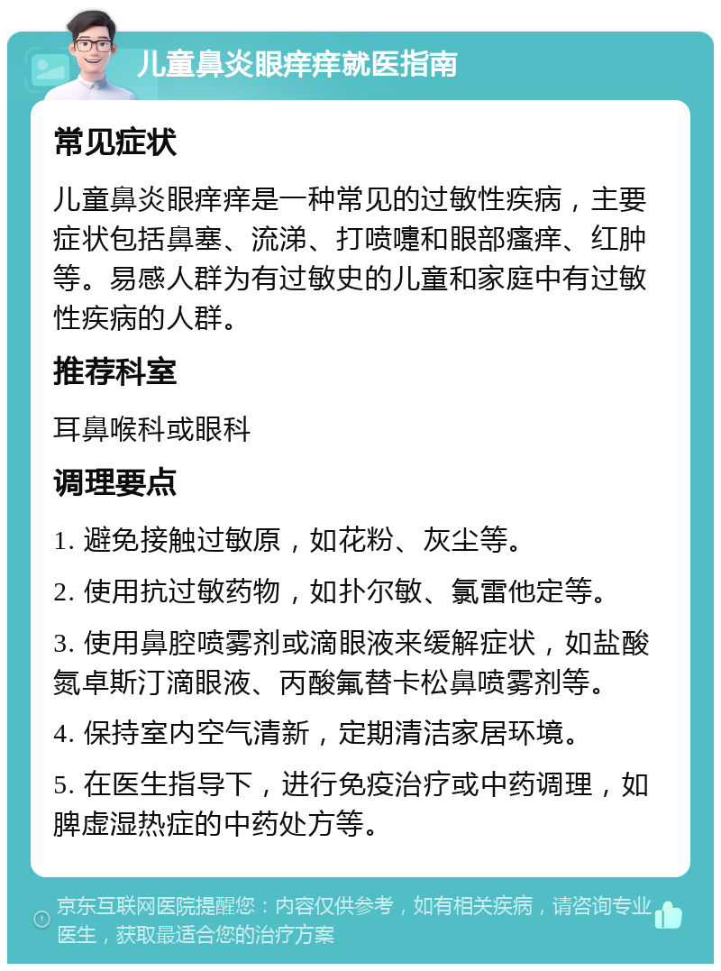 儿童鼻炎眼痒痒就医指南 常见症状 儿童鼻炎眼痒痒是一种常见的过敏性疾病，主要症状包括鼻塞、流涕、打喷嚏和眼部瘙痒、红肿等。易感人群为有过敏史的儿童和家庭中有过敏性疾病的人群。 推荐科室 耳鼻喉科或眼科 调理要点 1. 避免接触过敏原，如花粉、灰尘等。 2. 使用抗过敏药物，如扑尔敏、氯雷他定等。 3. 使用鼻腔喷雾剂或滴眼液来缓解症状，如盐酸氮卓斯汀滴眼液、丙酸氟替卡松鼻喷雾剂等。 4. 保持室内空气清新，定期清洁家居环境。 5. 在医生指导下，进行免疫治疗或中药调理，如脾虚湿热症的中药处方等。