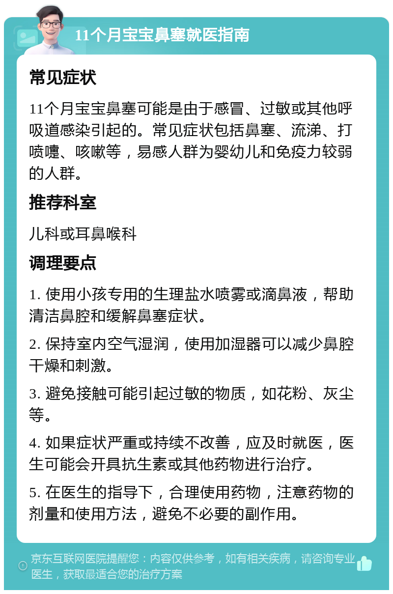 11个月宝宝鼻塞就医指南 常见症状 11个月宝宝鼻塞可能是由于感冒、过敏或其他呼吸道感染引起的。常见症状包括鼻塞、流涕、打喷嚏、咳嗽等，易感人群为婴幼儿和免疫力较弱的人群。 推荐科室 儿科或耳鼻喉科 调理要点 1. 使用小孩专用的生理盐水喷雾或滴鼻液，帮助清洁鼻腔和缓解鼻塞症状。 2. 保持室内空气湿润，使用加湿器可以减少鼻腔干燥和刺激。 3. 避免接触可能引起过敏的物质，如花粉、灰尘等。 4. 如果症状严重或持续不改善，应及时就医，医生可能会开具抗生素或其他药物进行治疗。 5. 在医生的指导下，合理使用药物，注意药物的剂量和使用方法，避免不必要的副作用。