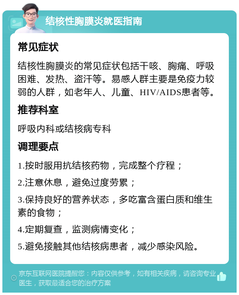 结核性胸膜炎就医指南 常见症状 结核性胸膜炎的常见症状包括干咳、胸痛、呼吸困难、发热、盗汗等。易感人群主要是免疫力较弱的人群，如老年人、儿童、HIV/AIDS患者等。 推荐科室 呼吸内科或结核病专科 调理要点 1.按时服用抗结核药物，完成整个疗程； 2.注意休息，避免过度劳累； 3.保持良好的营养状态，多吃富含蛋白质和维生素的食物； 4.定期复查，监测病情变化； 5.避免接触其他结核病患者，减少感染风险。