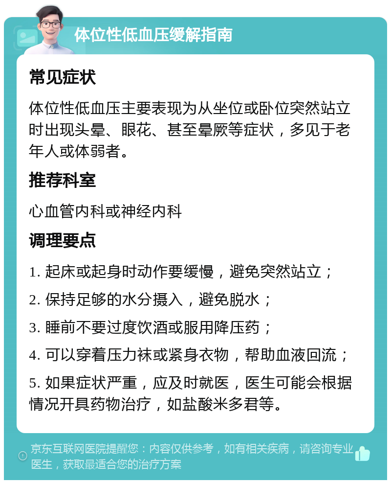 体位性低血压缓解指南 常见症状 体位性低血压主要表现为从坐位或卧位突然站立时出现头晕、眼花、甚至晕厥等症状，多见于老年人或体弱者。 推荐科室 心血管内科或神经内科 调理要点 1. 起床或起身时动作要缓慢，避免突然站立； 2. 保持足够的水分摄入，避免脱水； 3. 睡前不要过度饮酒或服用降压药； 4. 可以穿着压力袜或紧身衣物，帮助血液回流； 5. 如果症状严重，应及时就医，医生可能会根据情况开具药物治疗，如盐酸米多君等。