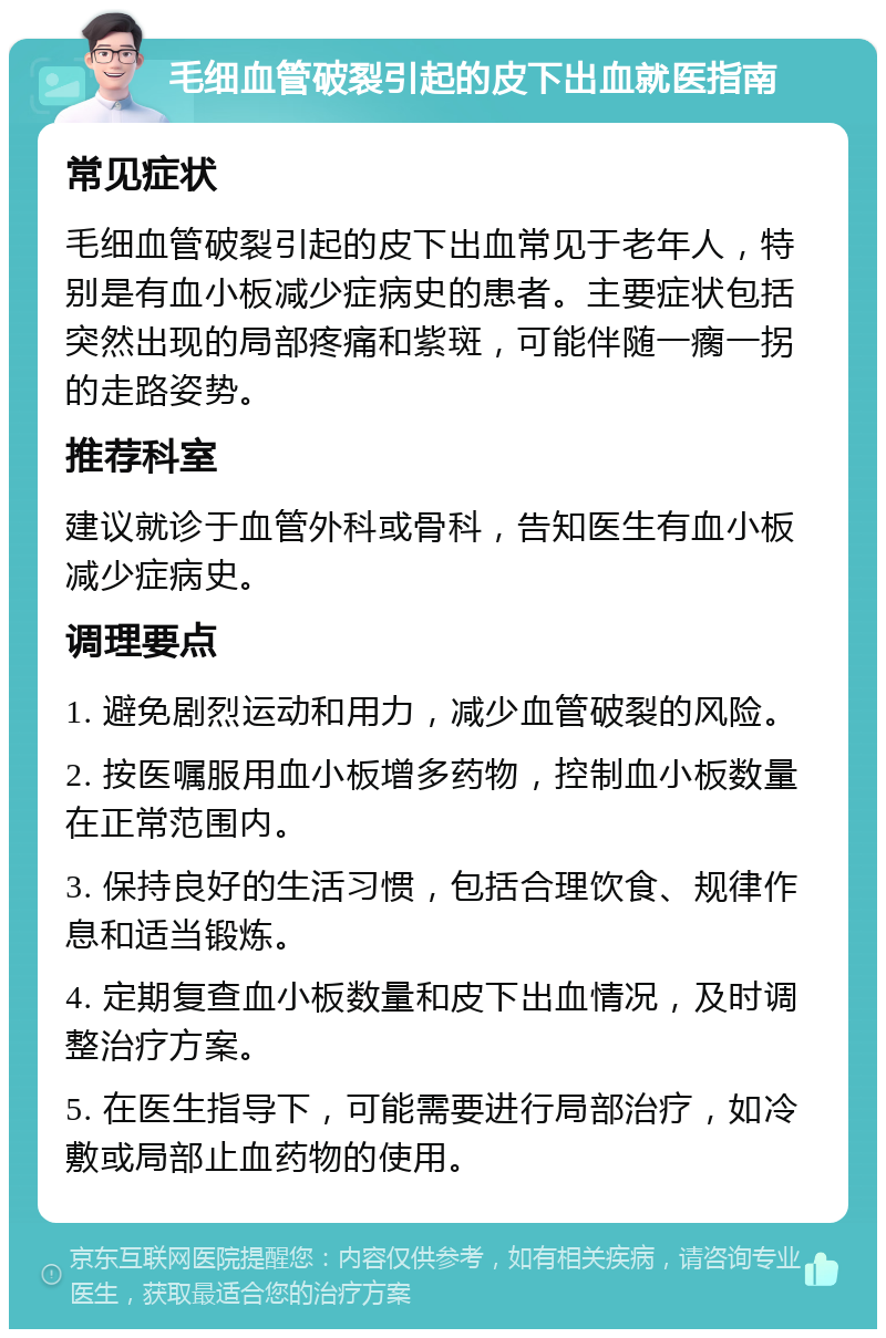 毛细血管破裂引起的皮下出血就医指南 常见症状 毛细血管破裂引起的皮下出血常见于老年人，特别是有血小板减少症病史的患者。主要症状包括突然出现的局部疼痛和紫斑，可能伴随一瘸一拐的走路姿势。 推荐科室 建议就诊于血管外科或骨科，告知医生有血小板减少症病史。 调理要点 1. 避免剧烈运动和用力，减少血管破裂的风险。 2. 按医嘱服用血小板增多药物，控制血小板数量在正常范围内。 3. 保持良好的生活习惯，包括合理饮食、规律作息和适当锻炼。 4. 定期复查血小板数量和皮下出血情况，及时调整治疗方案。 5. 在医生指导下，可能需要进行局部治疗，如冷敷或局部止血药物的使用。