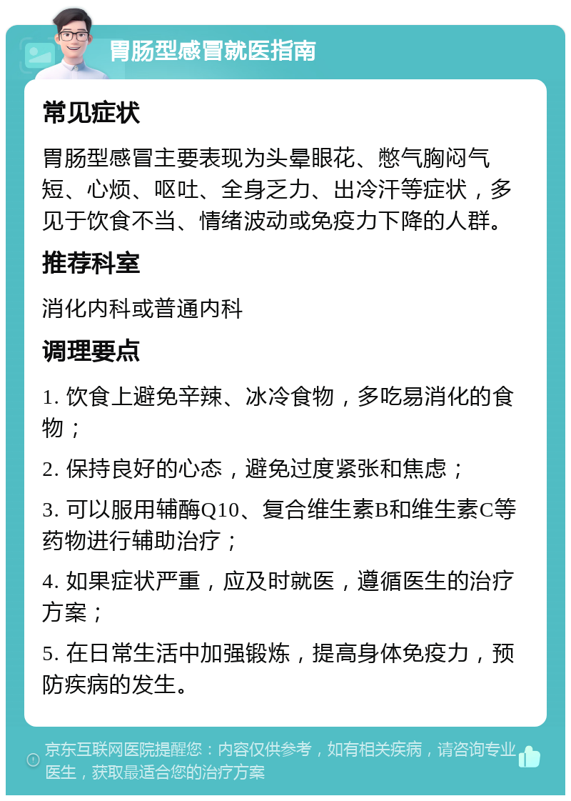 胃肠型感冒就医指南 常见症状 胃肠型感冒主要表现为头晕眼花、憋气胸闷气短、心烦、呕吐、全身乏力、出冷汗等症状，多见于饮食不当、情绪波动或免疫力下降的人群。 推荐科室 消化内科或普通内科 调理要点 1. 饮食上避免辛辣、冰冷食物，多吃易消化的食物； 2. 保持良好的心态，避免过度紧张和焦虑； 3. 可以服用辅酶Q10、复合维生素B和维生素C等药物进行辅助治疗； 4. 如果症状严重，应及时就医，遵循医生的治疗方案； 5. 在日常生活中加强锻炼，提高身体免疫力，预防疾病的发生。