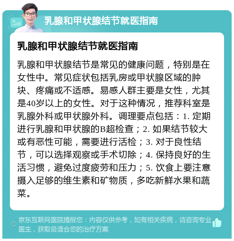 乳腺和甲状腺结节就医指南 乳腺和甲状腺结节就医指南 乳腺和甲状腺结节是常见的健康问题，特别是在女性中。常见症状包括乳房或甲状腺区域的肿块、疼痛或不适感。易感人群主要是女性，尤其是40岁以上的女性。对于这种情况，推荐科室是乳腺外科或甲状腺外科。调理要点包括：1. 定期进行乳腺和甲状腺的B超检查；2. 如果结节较大或有恶性可能，需要进行活检；3. 对于良性结节，可以选择观察或手术切除；4. 保持良好的生活习惯，避免过度疲劳和压力；5. 饮食上要注意摄入足够的维生素和矿物质，多吃新鲜水果和蔬菜。