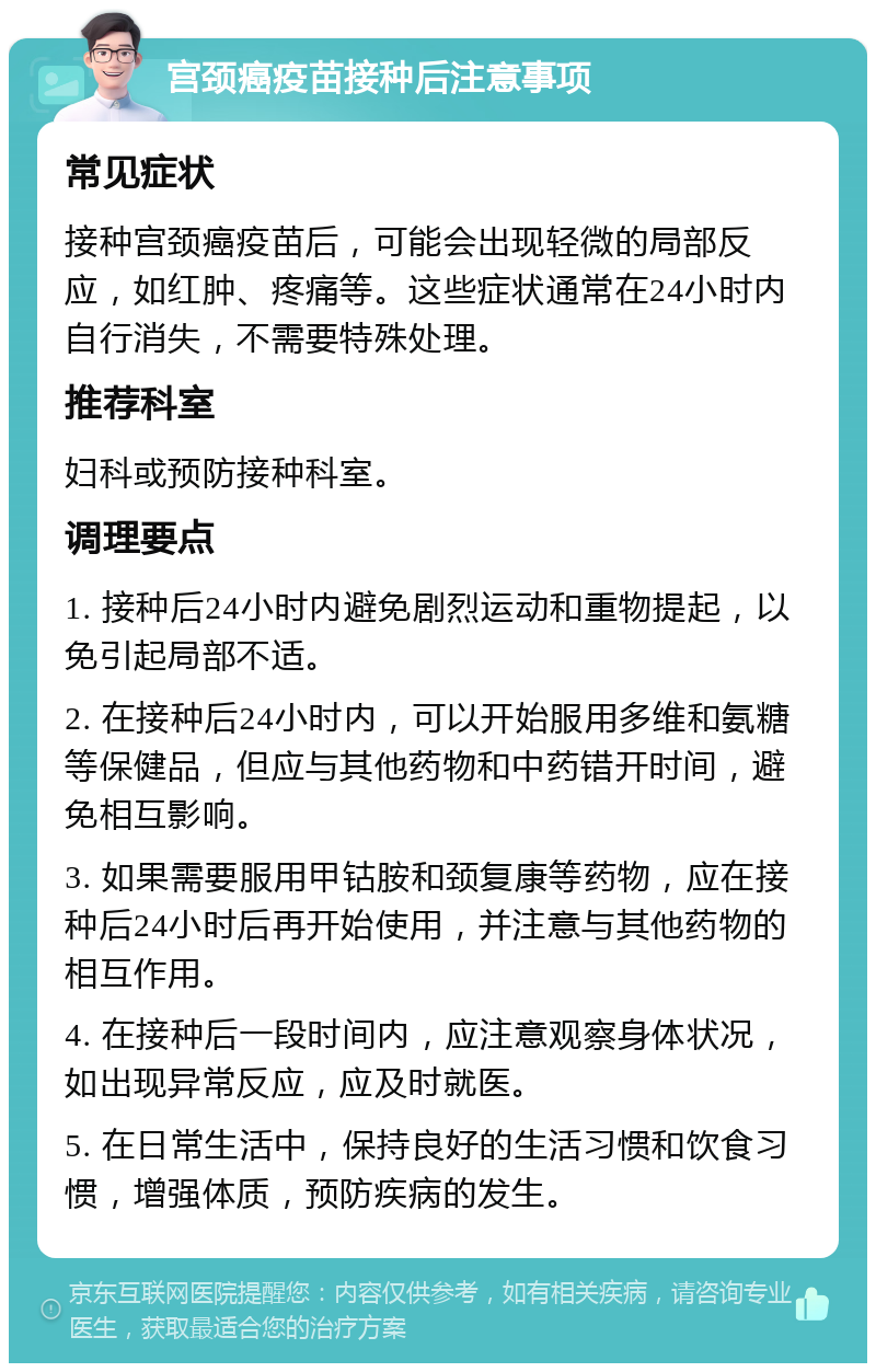 宫颈癌疫苗接种后注意事项 常见症状 接种宫颈癌疫苗后，可能会出现轻微的局部反应，如红肿、疼痛等。这些症状通常在24小时内自行消失，不需要特殊处理。 推荐科室 妇科或预防接种科室。 调理要点 1. 接种后24小时内避免剧烈运动和重物提起，以免引起局部不适。 2. 在接种后24小时内，可以开始服用多维和氨糖等保健品，但应与其他药物和中药错开时间，避免相互影响。 3. 如果需要服用甲钴胺和颈复康等药物，应在接种后24小时后再开始使用，并注意与其他药物的相互作用。 4. 在接种后一段时间内，应注意观察身体状况，如出现异常反应，应及时就医。 5. 在日常生活中，保持良好的生活习惯和饮食习惯，增强体质，预防疾病的发生。