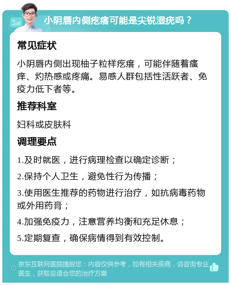 小阴唇内侧疙瘩可能是尖锐湿疣吗？ 常见症状 小阴唇内侧出现柚子粒样疙瘩，可能伴随着瘙痒、灼热感或疼痛。易感人群包括性活跃者、免疫力低下者等。 推荐科室 妇科或皮肤科 调理要点 1.及时就医，进行病理检查以确定诊断； 2.保持个人卫生，避免性行为传播； 3.使用医生推荐的药物进行治疗，如抗病毒药物或外用药膏； 4.加强免疫力，注意营养均衡和充足休息； 5.定期复查，确保病情得到有效控制。